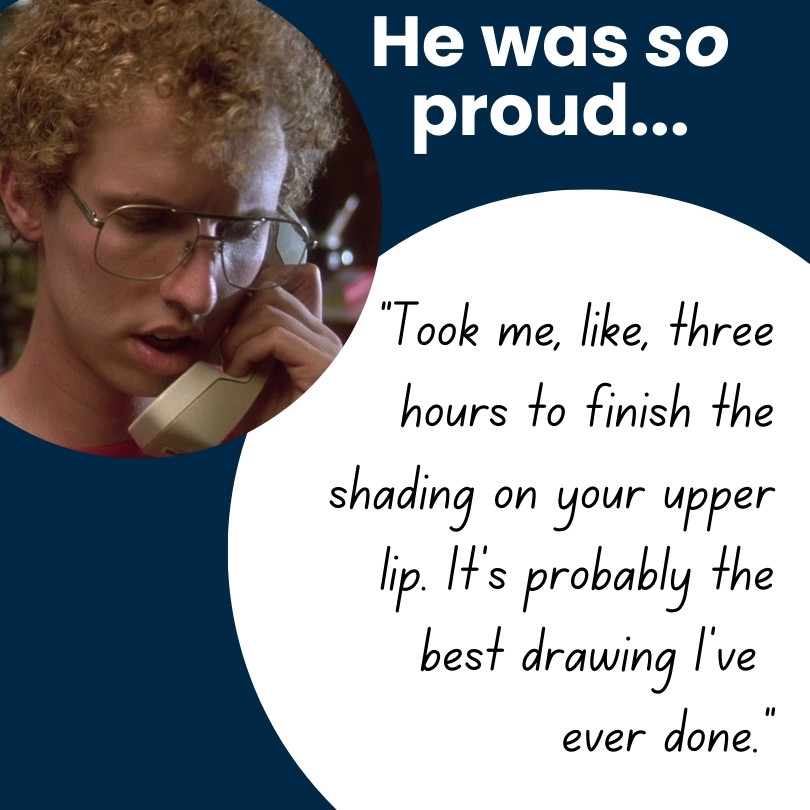 He was so proud... "Took me like, three hours to finish the shading on your upper lip. It's probably the best drawing I've ever done."