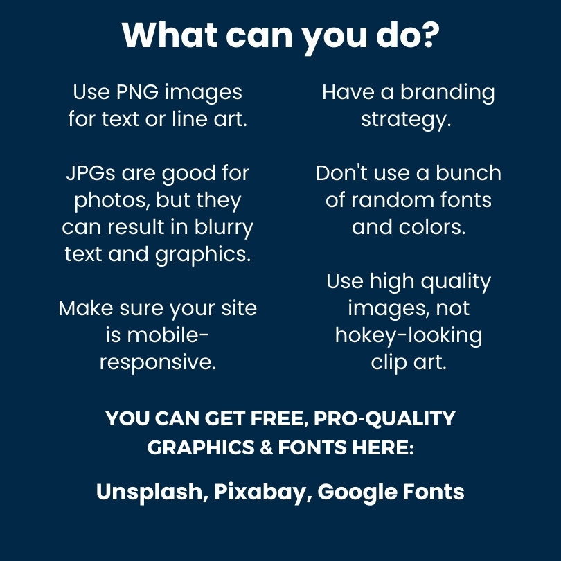What can you do? Use PNG images for text or line art. JPGs are good for photos, but they may result in blurry text and graphics. Make sure your site is mobile-responsive. Have a branding strategy. Don't use a bunch of random fonts and colors. Use high quality images, not hokey-looking clip art.